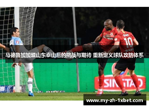 马德鲁加加盟山东泰山后的挑战与期待 重新定义球队攻防体系