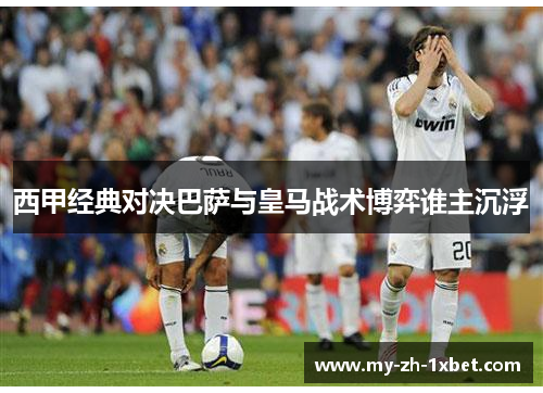 西甲经典对决巴萨与皇马战术博弈谁主沉浮 西甲经典对决巴萨与皇马战术博弈谁主沉浮