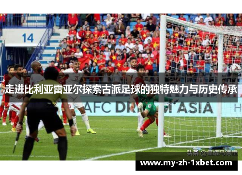 走进比利亚雷亚尔探索古派足球的独特魅力与历史传承